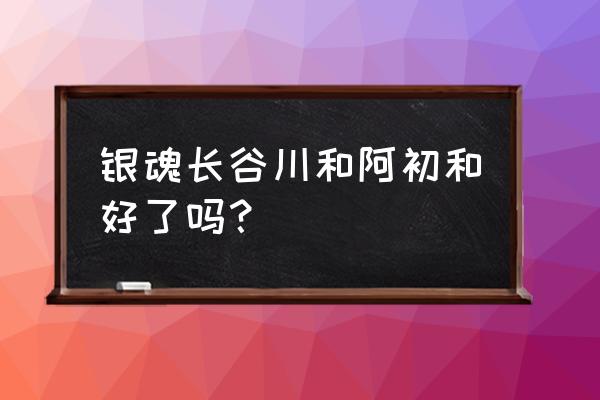 银魂现在完结了吗 银魂长谷川和阿初和好了吗？