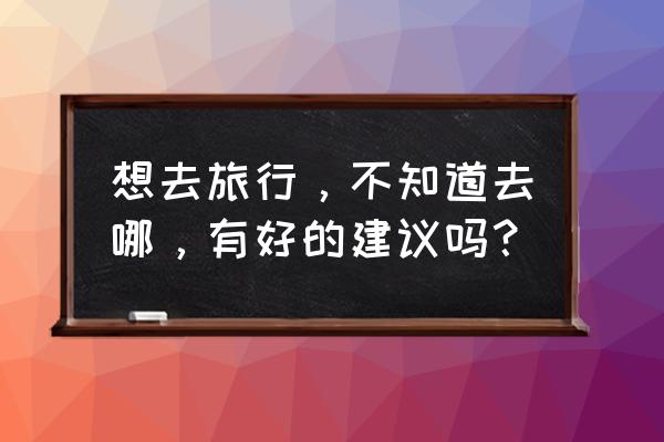 散心适合去什么地方 想去旅行，不知道去哪，有好的建议吗？