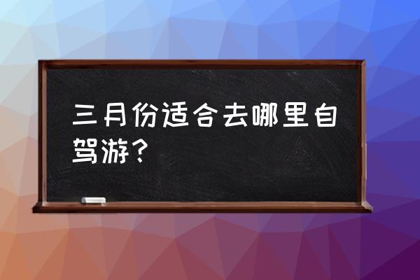 3月适合去哪里旅游呢 三月份适合去哪里自驾游？