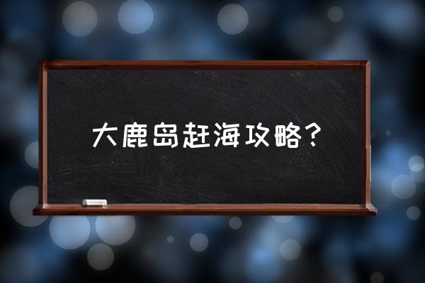 丹东大鹿岛最好的岛 大鹿岛赶海攻略？