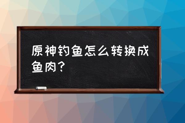 原神鱼肉获取方式 原神钓鱼怎么转换成鱼肉？