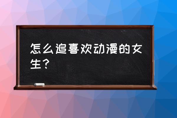 喜欢二次元的女孩子该送什么 怎么追喜欢动漫的女生？